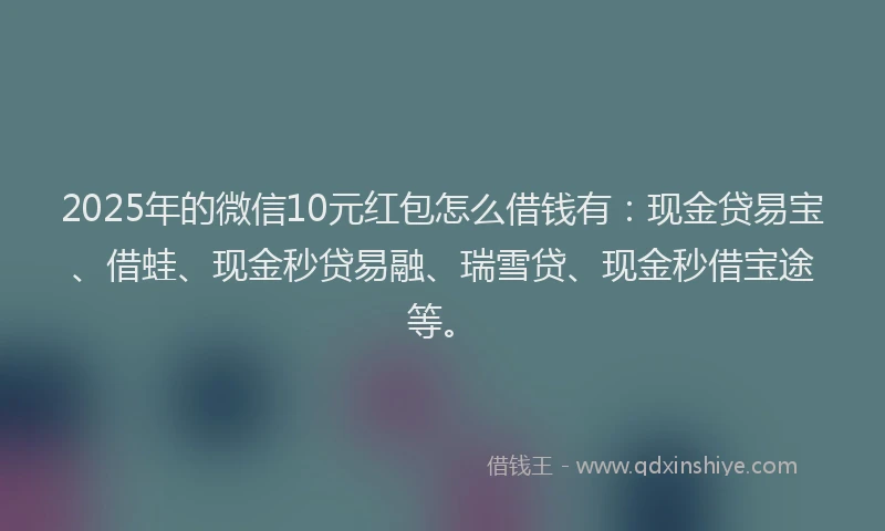 2025年的微信10元红包怎么借钱有：现金贷易宝、借蛙、现金秒贷易融、瑞雪贷、现金秒借宝途等。