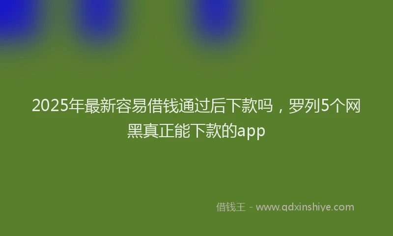 2025年最新容易借钱通过后下款吗，罗列5个网黑真正能下款的app