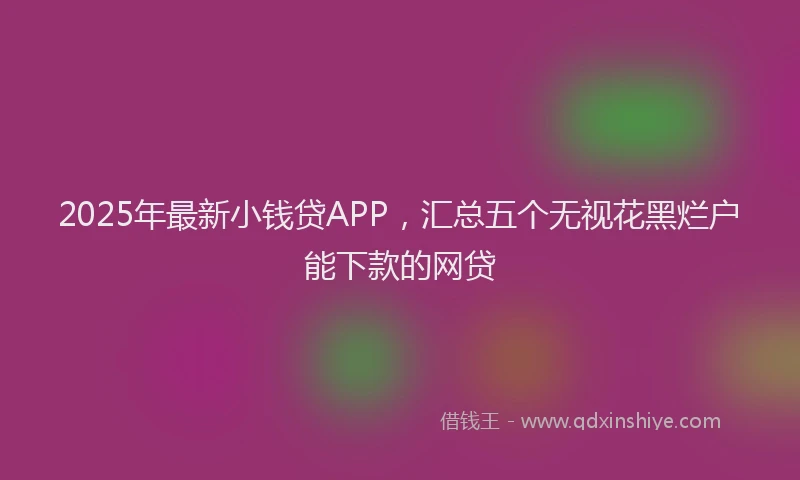 2025年最新小钱贷APP，汇总五个无视花黑烂户能下款的网贷