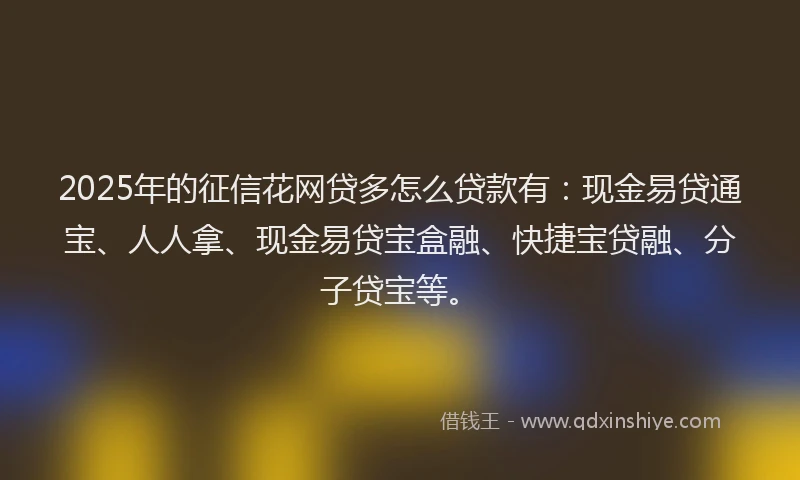 2025年的征信花网贷多怎么贷款有：现金易贷通宝、人人拿、现金易贷宝盒融、快捷宝贷融、分子贷宝等。