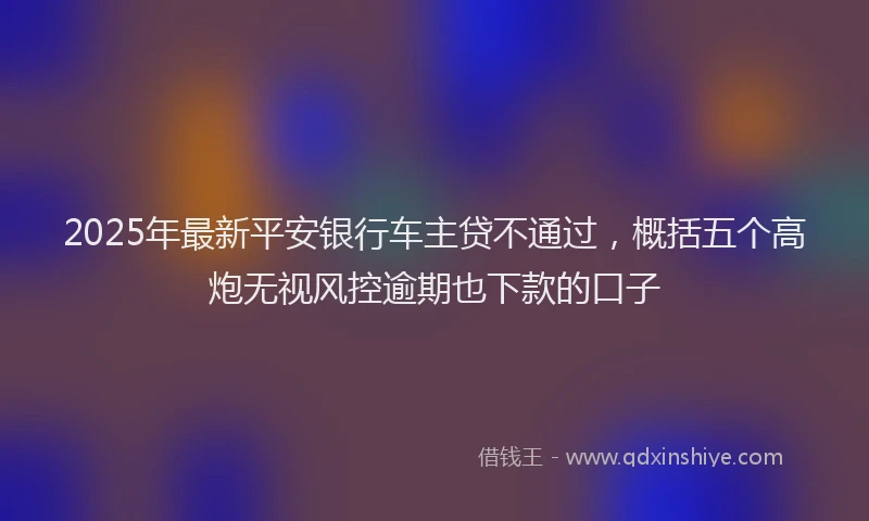 2025年最新平安银行车主贷不通过，概括五个高炮无视风控逾期也下款的口子