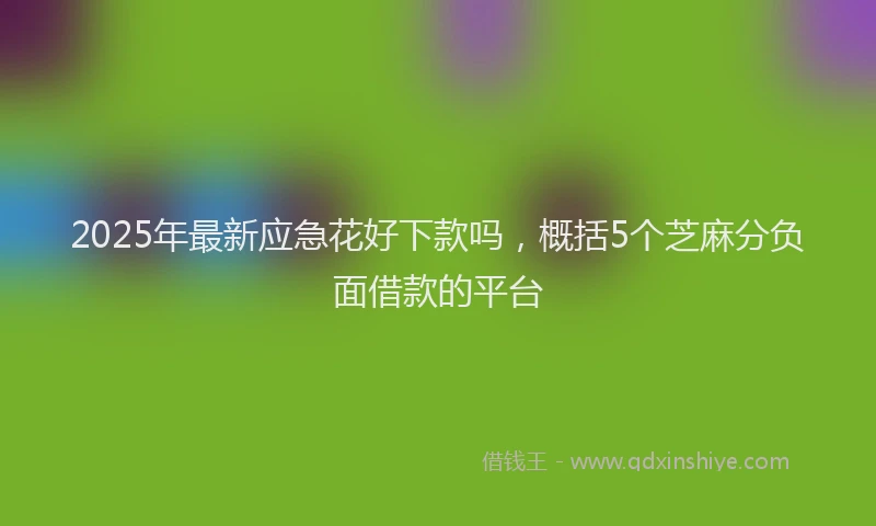 2025年最新应急花好下款吗，概括5个芝麻分负面借款的平台