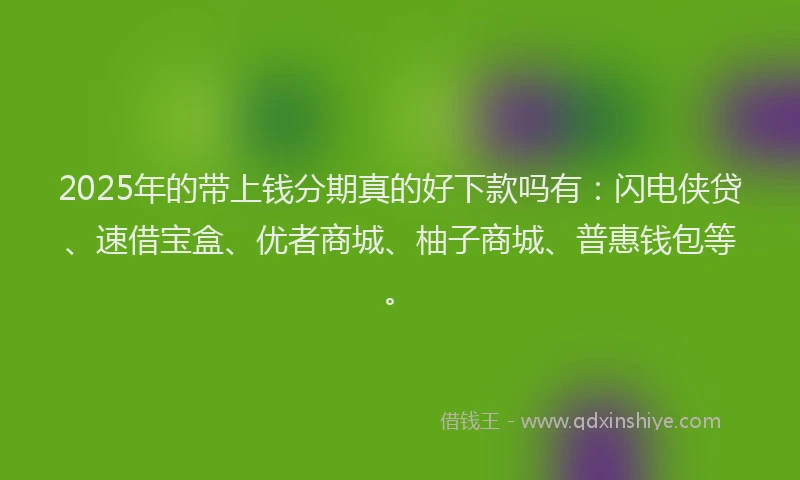 2025年的带上钱分期真的好下款吗有：闪电侠贷、速借宝盒、优者商城、柚子商城、普惠钱包等。