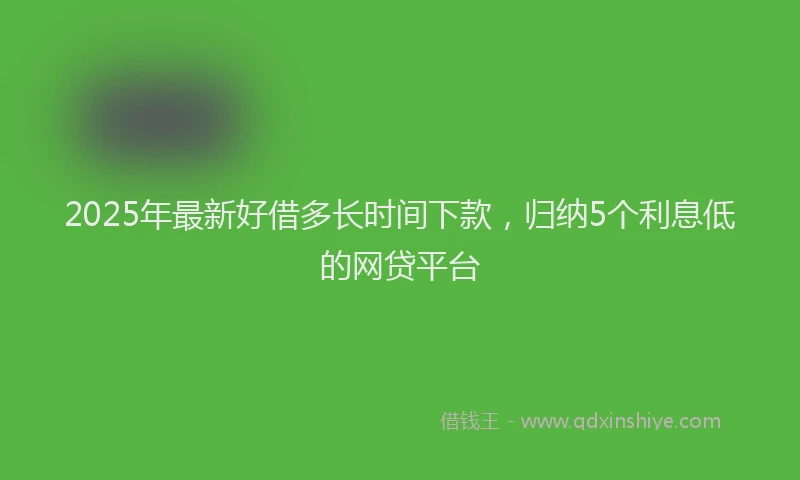 2025年最新好借多长时间下款，归纳5个利息低的网贷平台