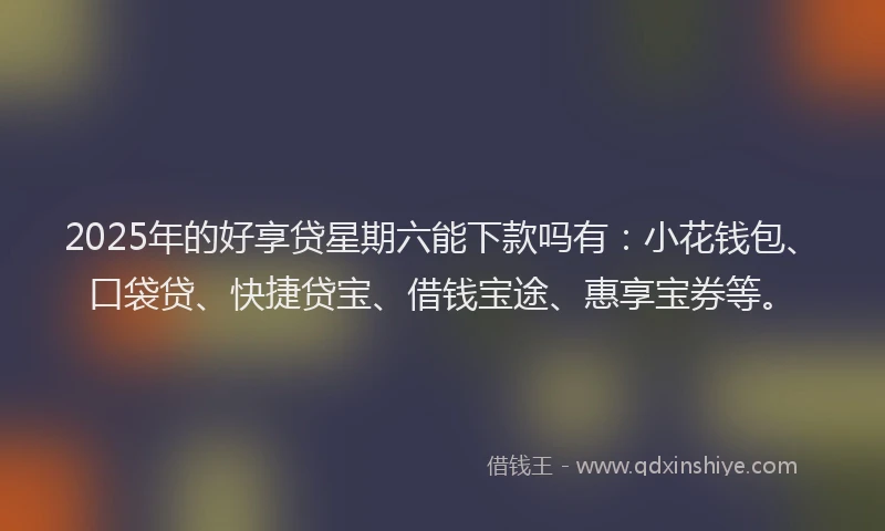 2025年的好享贷星期六能下款吗有：小花钱包、口袋贷、快捷贷宝、借钱宝途、惠享宝券等。