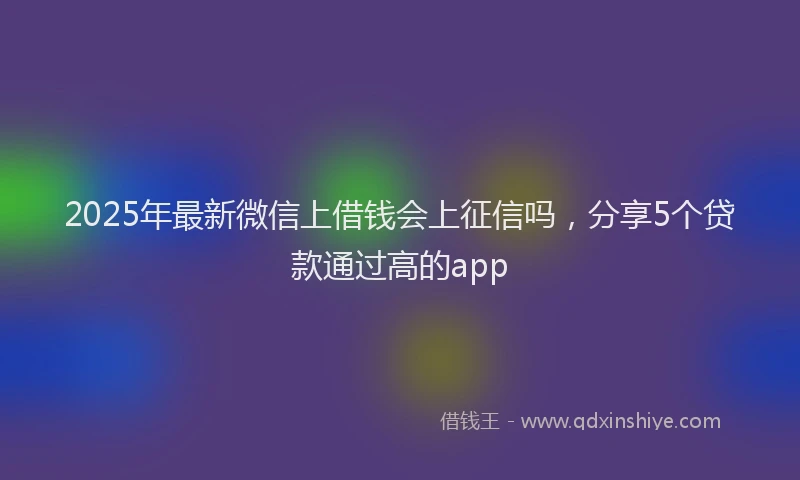 2025年最新微信上借钱会上征信吗，分享5个贷款通过高的app