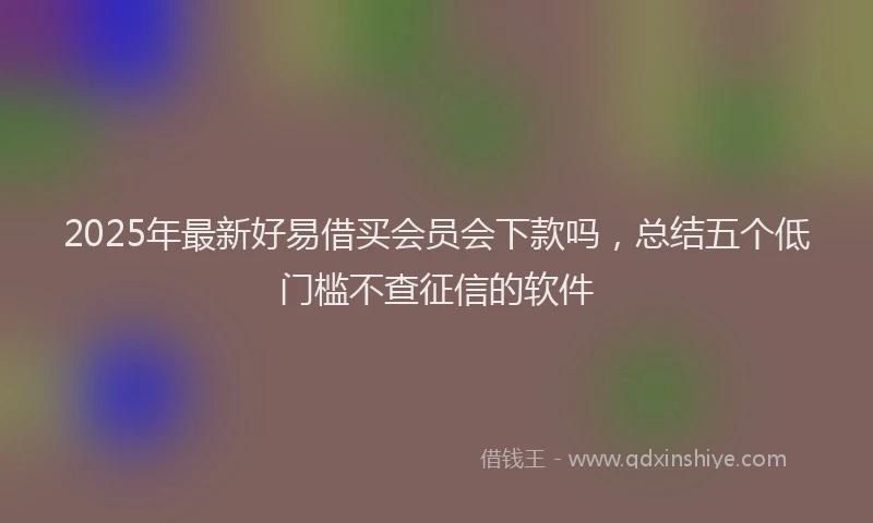2025年最新好易借买会员会下款吗，总结五个低门槛不查征信的软件