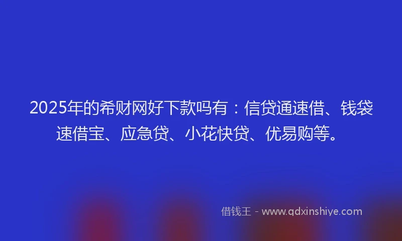 2025年的希财网好下款吗有：信贷通速借、钱袋速借宝、应急贷、小花快贷、优易购等。