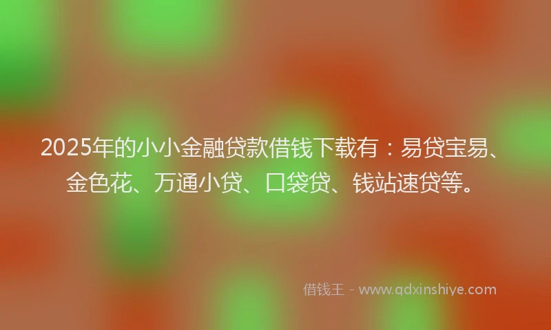 2025年的小小金融贷款借钱下载有：易贷宝易、金色花、万通小贷、口袋贷、钱站速贷等。