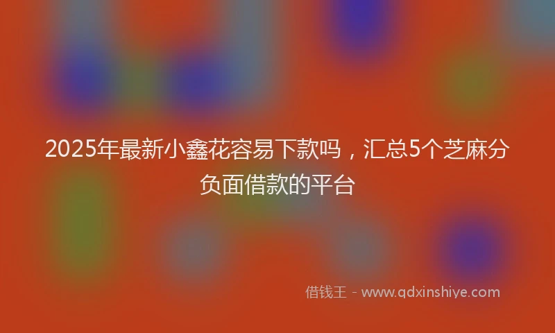 2025年最新小鑫花容易下款吗，汇总5个芝麻分负面借款的平台