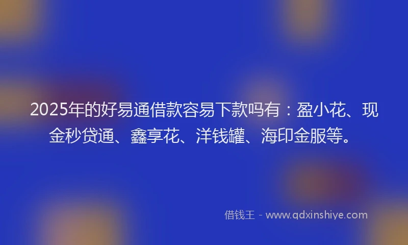 2025年的好易通借款容易下款吗有：盈小花、现金秒贷通、鑫享花、洋钱罐、海印金服等。