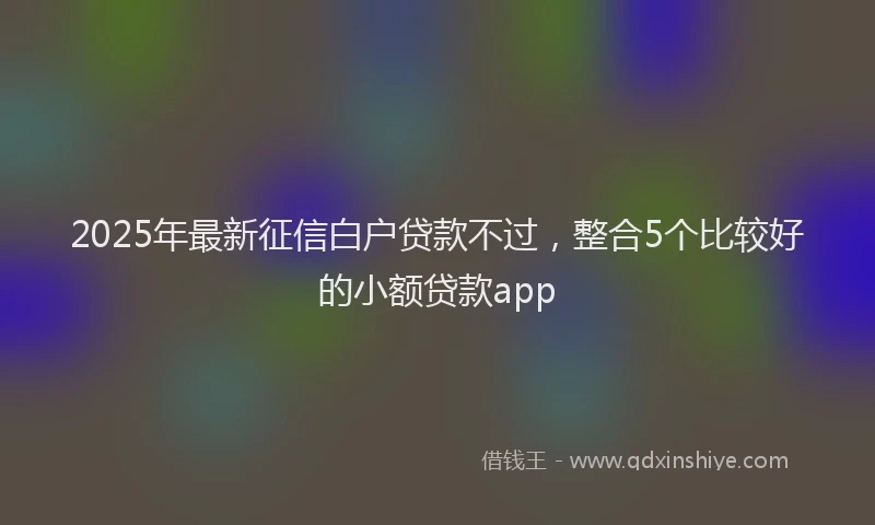 2025年最新征信白户贷款不过，整合5个比较好的小额贷款app