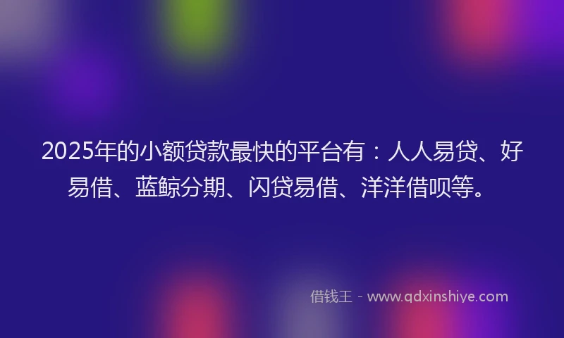 2025年的小额贷款最快的平台有：人人易贷、好易借、蓝鲸分期、闪贷易借、洋洋借呗等。