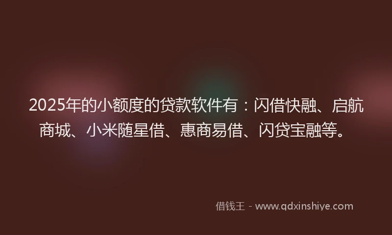 2025年的小额度的贷款软件有：闪借快融、启航商城、小米随星借、惠商易借、闪贷宝融等。