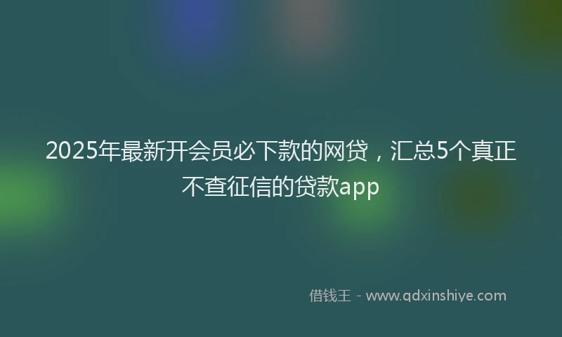 2025年最新开会员必下款的网贷，汇总5个真正不查征信的贷款app