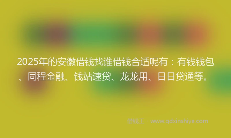 2025年的安徽借钱找谁借钱合适呢有：有钱钱包、同程金融、钱站速贷、龙龙用、日日贷通等。