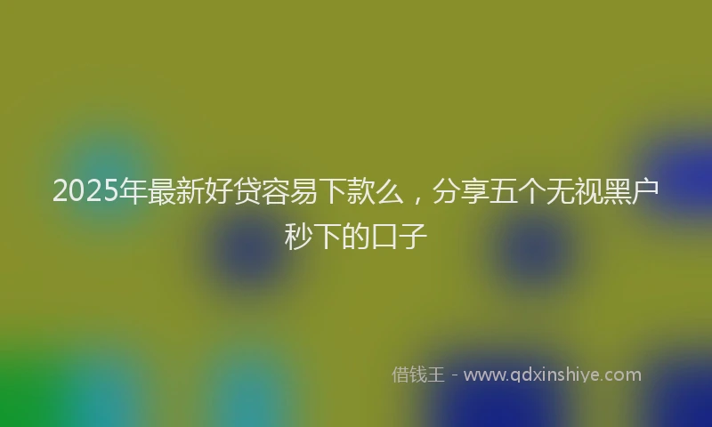 2025年最新好贷容易下款么，分享五个无视黑户秒下的口子