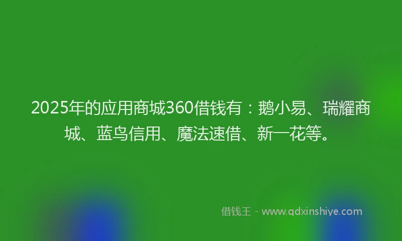 2025年的应用商城360借钱有：鹅小易、瑞耀商城、蓝鸟信用、魔法速借、新一花等。