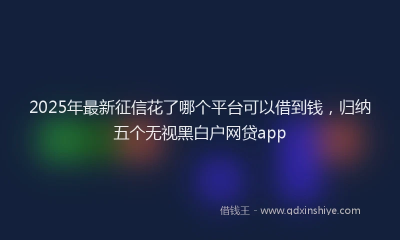 2025年最新征信花了哪个平台可以借到钱，归纳五个无视黑白户网贷app