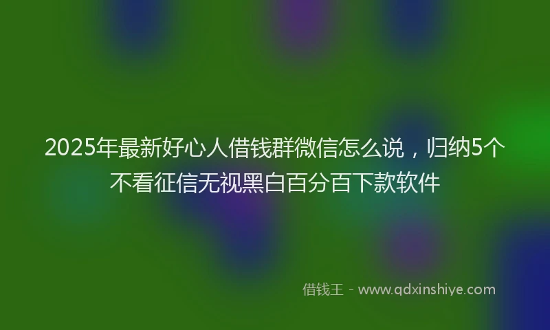 2025年最新好心人借钱群微信怎么说，归纳5个不看征信无视黑白百分百下款软件
