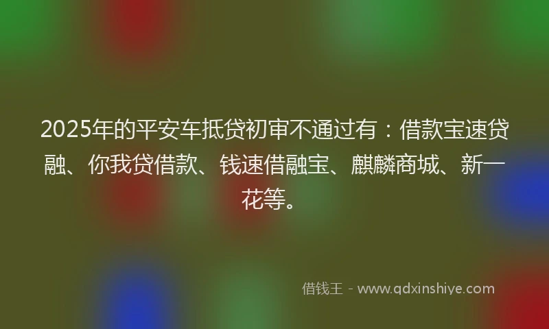 2025年的平安车抵贷初审不通过有：借款宝速贷融、你我贷借款、钱速借融宝、麒麟商城、新一花等。
