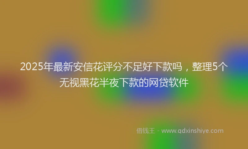 2025年最新安信花评分不足好下款吗，整理5个无视黑花半夜下款的网贷软件