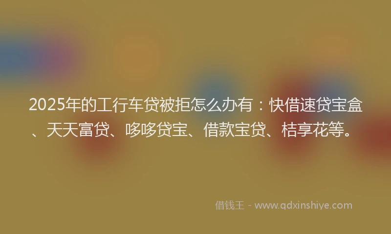 2025年的工行车贷被拒怎么办有：快借速贷宝盒、天天富贷、哆哆贷宝、借款宝贷、桔享花等。