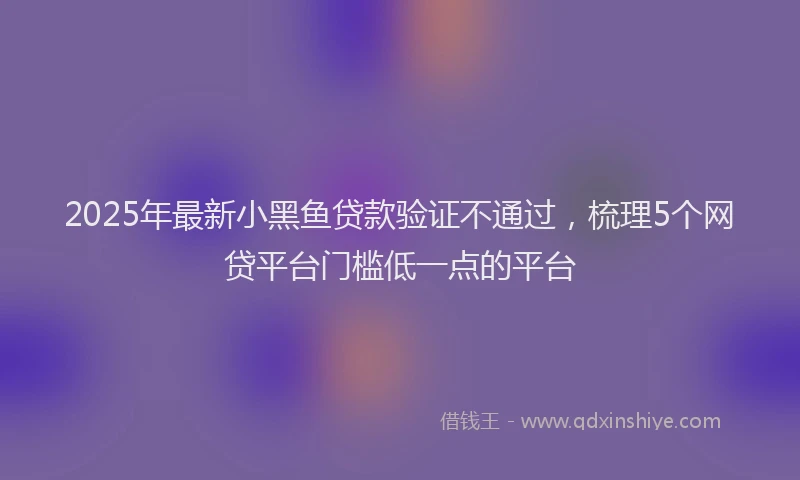 2025年最新小黑鱼贷款验证不通过，梳理5个网贷平台门槛低一点的平台