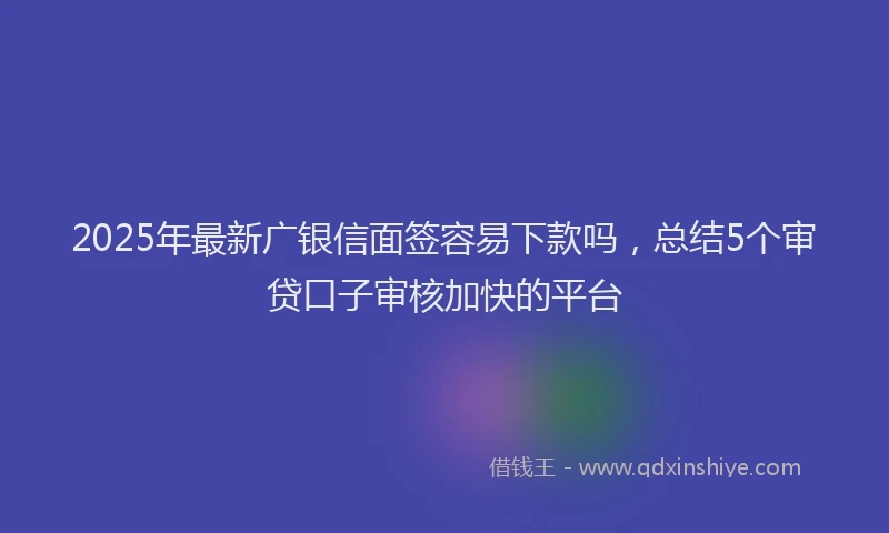 2025年最新广银信面签容易下款吗，总结5个审贷口子审核加快的平台