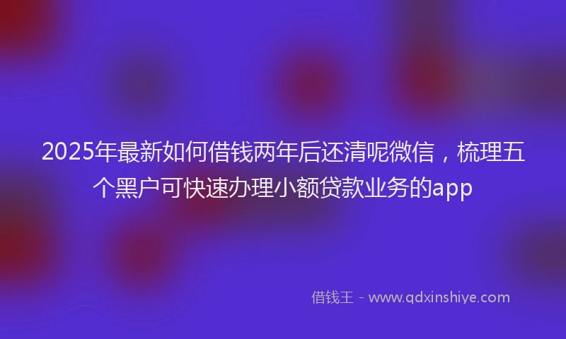 2025年最新如何借钱两年后还清呢微信，梳理五个黑户可快速办理小额贷款业务的app