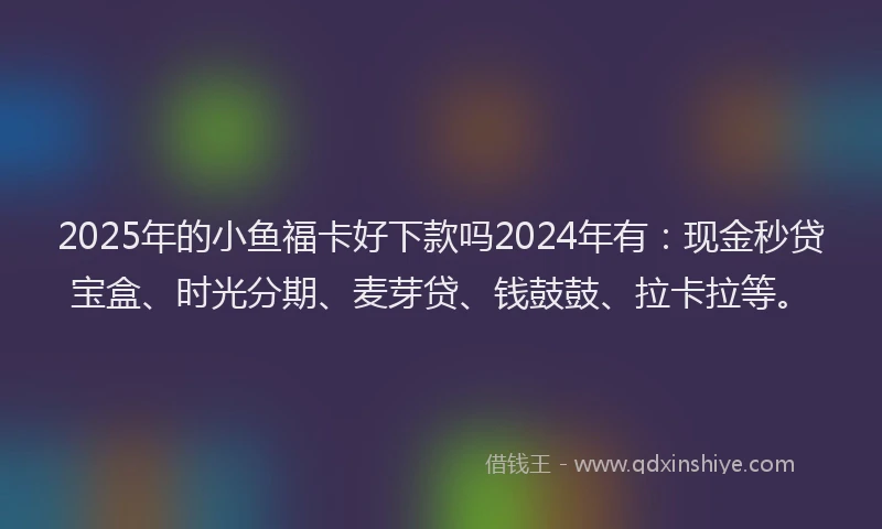 2025年的小鱼福卡好下款吗2024年有：现金秒贷宝盒、时光分期、麦芽贷、钱鼓鼓、拉卡拉等。