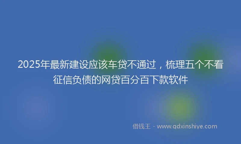 2025年最新建设应该车贷不通过，梳理五个不看征信负债的网贷百分百下款软件