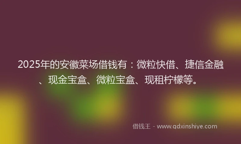 2025年的安徽菜场借钱有：微粒快借、捷信金融、现金宝盒、微粒宝盒、现租柠檬等。