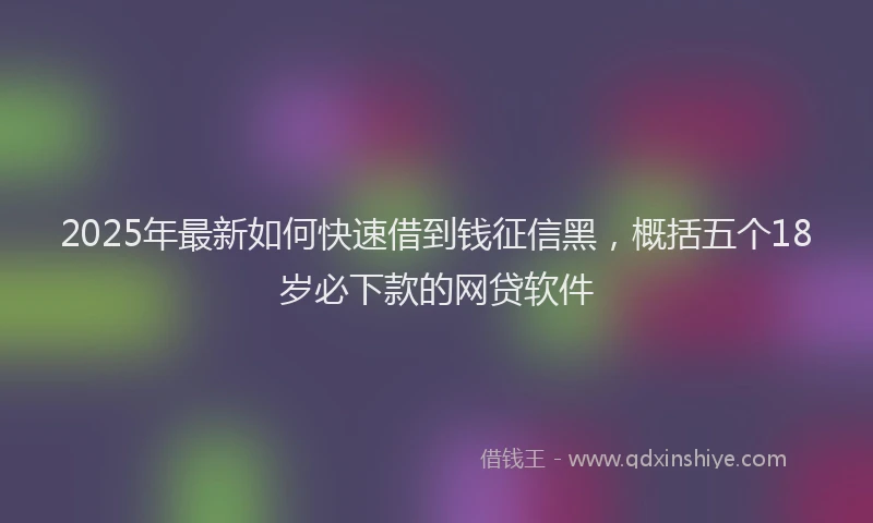 2025年最新如何快速借到钱征信黑，概括五个18岁必下款的网贷软件