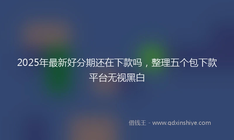 2025年最新好分期还在下款吗，整理五个包下款平台无视黑白