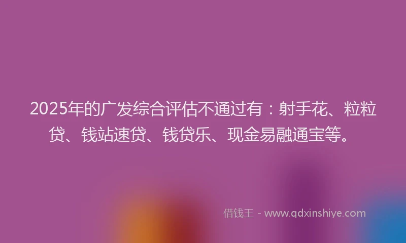 2025年的广发综合评估不通过有：射手花、粒粒贷、钱站速贷、钱贷乐、现金易融通宝等。