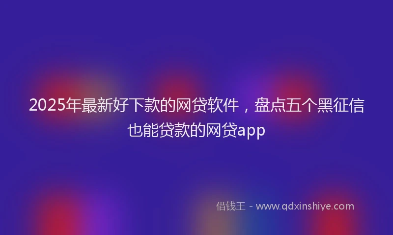 2025年最新好下款的网贷软件，盘点五个黑征信也能贷款的网贷app