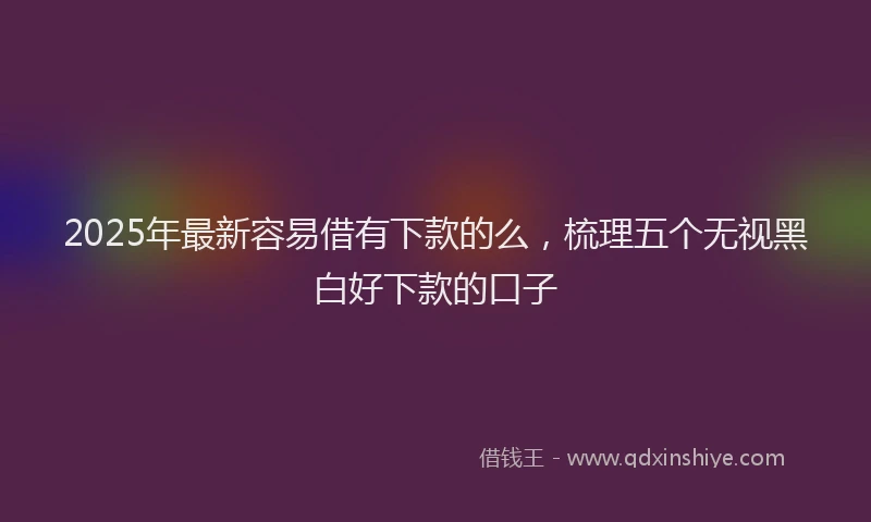 2025年最新容易借有下款的么，梳理五个无视黑白好下款的口子