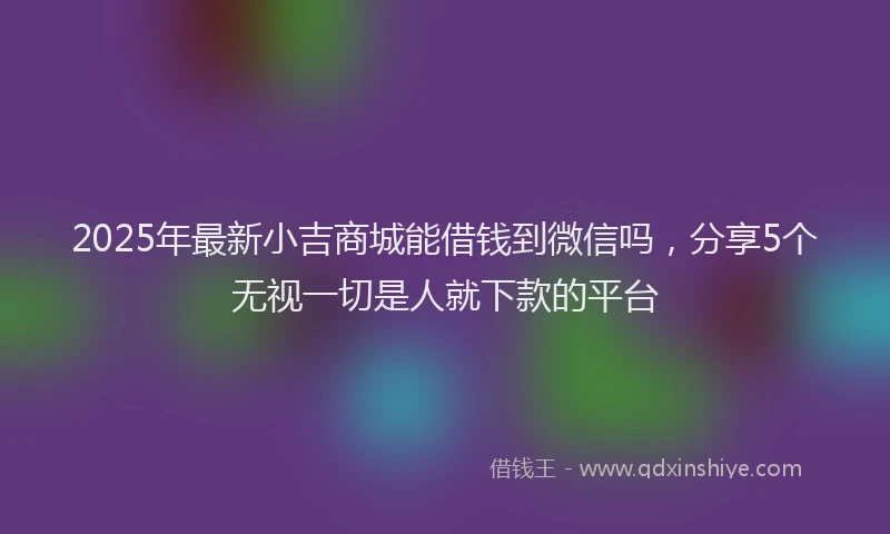 2025年最新小吉商城能借钱到微信吗，分享5个无视一切是人就下款的平台