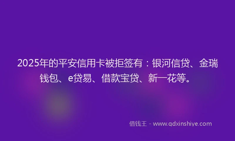 2025年的平安信用卡被拒签有：银河信贷、金瑞钱包、e贷易、借款宝贷、新一花等。
