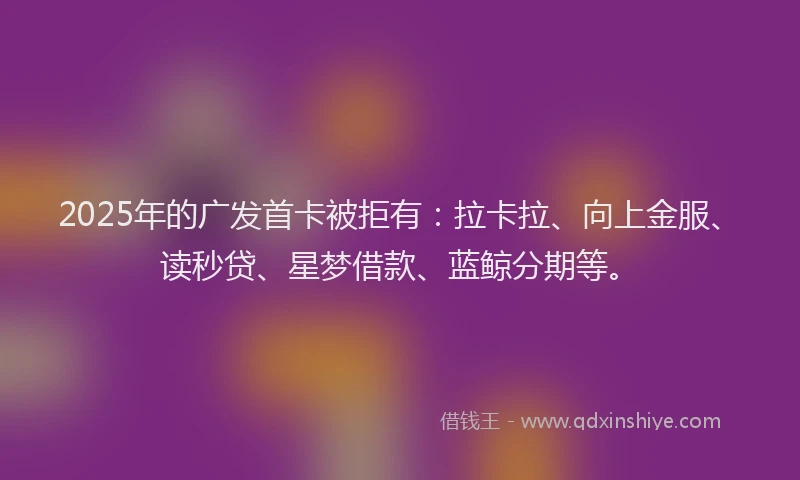 2025年的广发首卡被拒有：拉卡拉、向上金服、读秒贷、星梦借款、蓝鲸分期等。