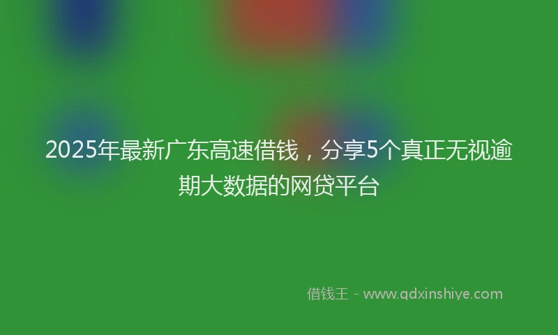 2025年最新广东高速借钱，分享5个真正无视逾期大数据的网贷平台