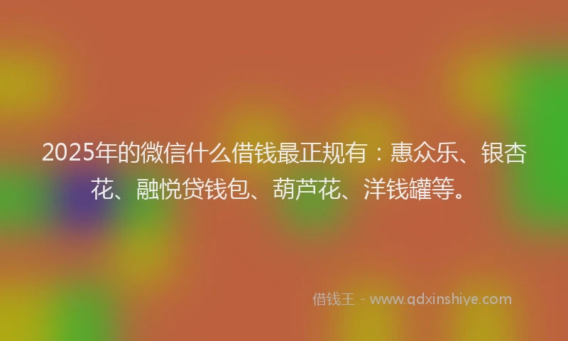 2025年的微信什么借钱最正规有：惠众乐、银杏花、融悦贷钱包、葫芦花、洋钱罐等。