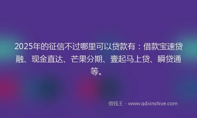 2025年的征信不过哪里可以贷款有：借款宝速贷融、现金直达、芒果分期、壹起马上贷、瞬贷通等。