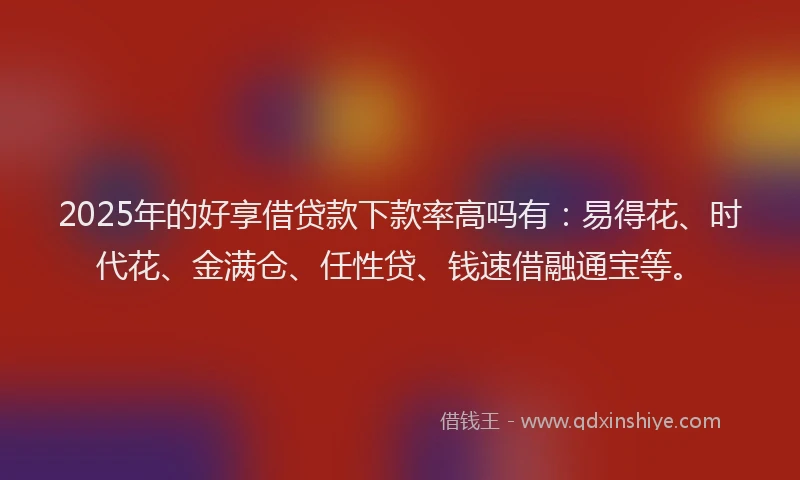 2025年的好享借贷款下款率高吗有：易得花、时代花、金满仓、任性贷、钱速借融通宝等。