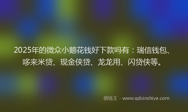 2025年的微众小鹅花钱好下款吗有：瑞信钱包、哆来米贷、现金侠贷、龙龙用、闪贷侠等。