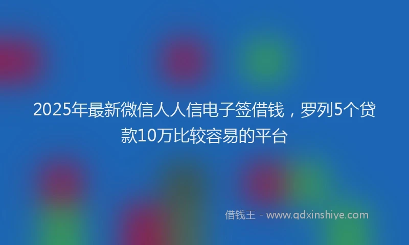 2025年最新微信人人信电子签借钱，罗列5个贷款10万比较容易的平台