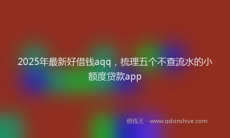 2025年最新好借钱aqq，梳理五个不查流水的小额度贷款app