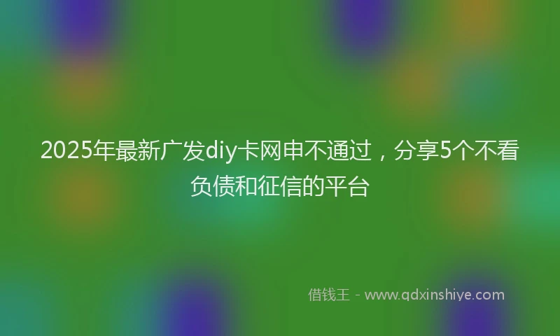 2025年最新广发diy卡网申不通过，分享5个不看负债和征信的平台