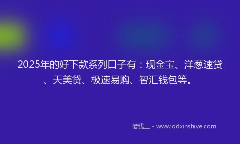 2025年的好下款系列口子有：现金宝、洋葱速贷、天美贷、极速易购、智汇钱包等。